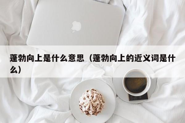 蓬勃向上是什么意思（蓬勃向上的近义词是什么）